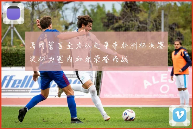 马内誓言全力以赴争夺非洲杯决赛奖杯为塞内加尔荣誉而战