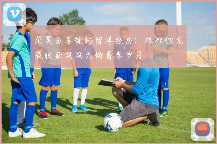 荣昊分享徐彬留洋经历：艰难但无畏收获满满无悔青春岁月