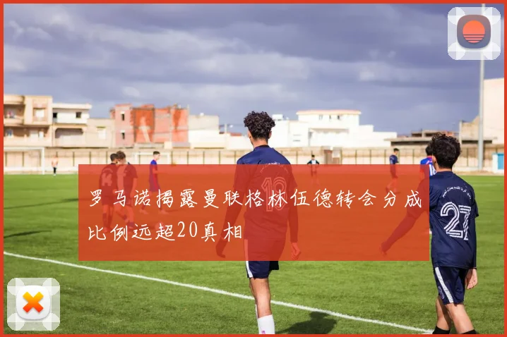 罗马诺揭露曼联格林伍德转会分成比例远超20真相