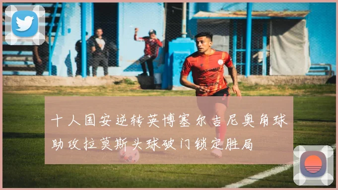 十人国安逆转英博塞尔吉尼奥角球助攻拉莫斯头球破门锁定胜局
