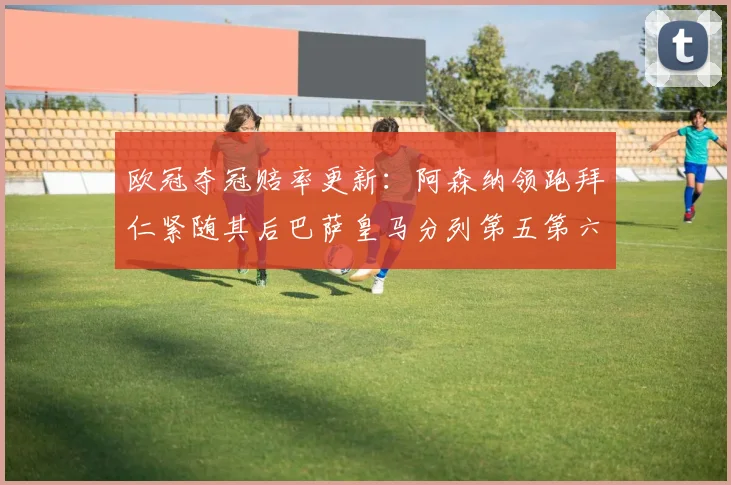 欧冠夺冠赔率更新：阿森纳领跑拜仁紧随其后巴萨皇马分列第五第六位