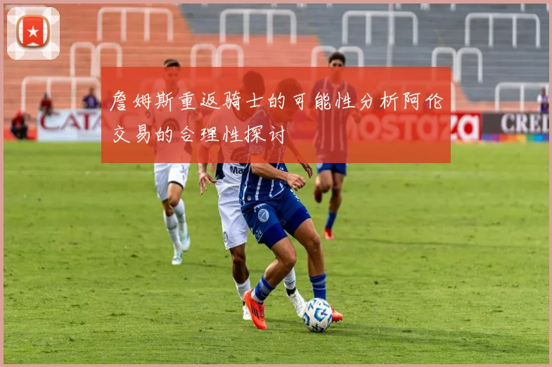 詹姆斯重返骑士的可能性分析阿伦交易的合理性探讨