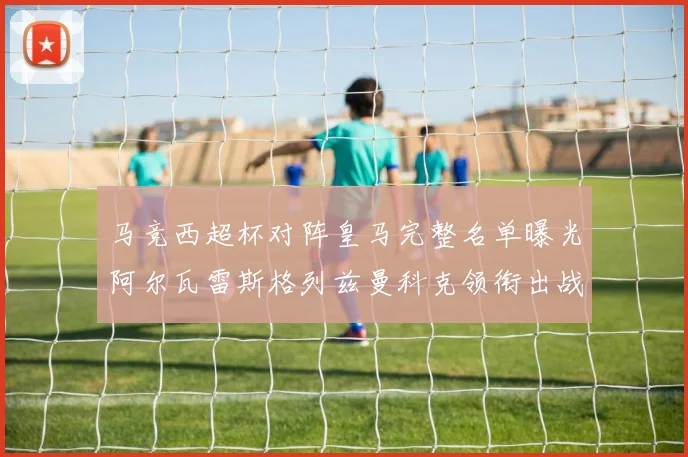 马竞西超杯对阵皇马完整名单曝光阿尔瓦雷斯格列兹曼科克领衔出战