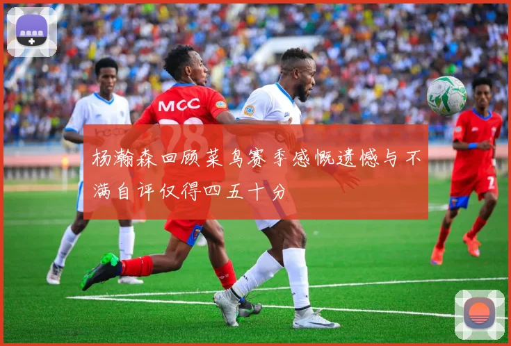 杨瀚森回顾菜鸟赛季感慨遗憾与不满自评仅得四五十分