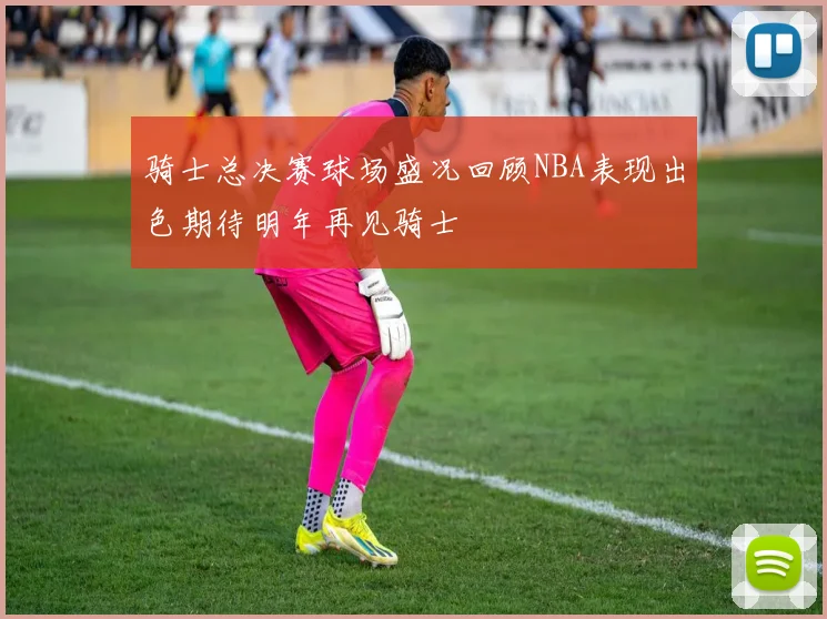 骑士总决赛球场盛况回顾NBA表现出色期待明年再见骑士