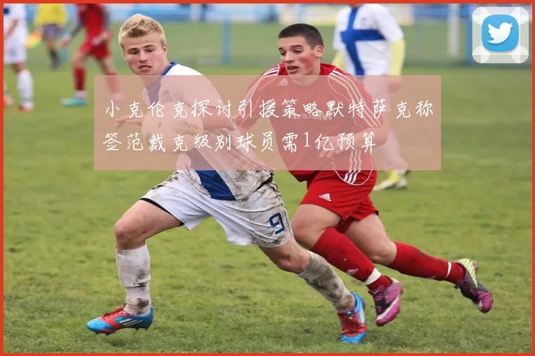 小克伦克探讨引援策略默特萨克称签范戴克级别球员需1亿预算