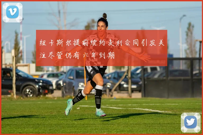 纽卡斯尔提前续约麦利合同引发关注尽管仍有六年到期