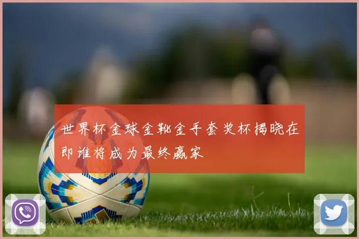 世界杯金球金靴金手套奖杯揭晓在即谁将成为最终赢家