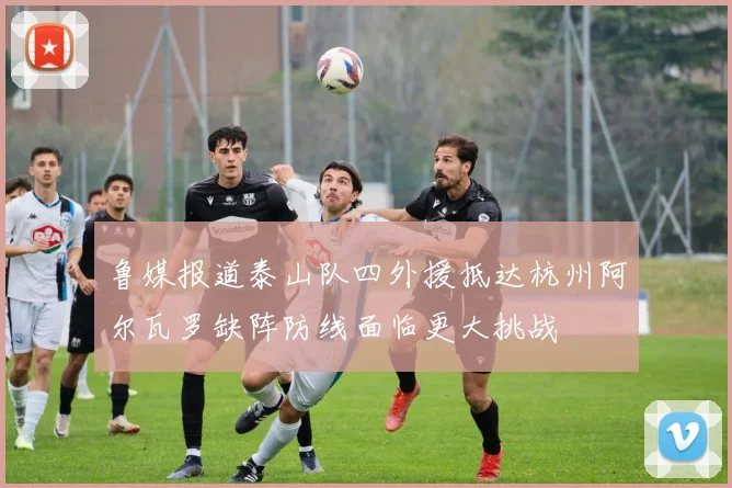 鲁媒报道泰山队四外援抵达杭州阿尔瓦罗缺阵防线面临更大挑战