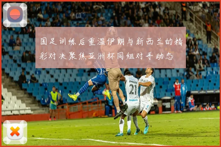 国足训练后重温伊朗与新西兰的精彩对决聚焦亚洲杯同组对手动态