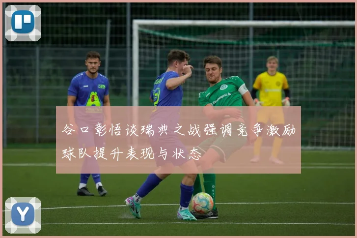 谷口彰悟谈瑞典之战强调竞争激励球队提升表现与状态
